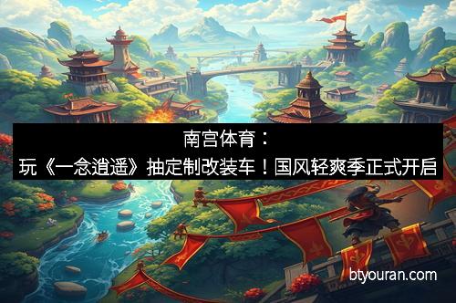 南宫体育：玩《一念逍遥》抽定制改装车！国风轻爽季正式开启
