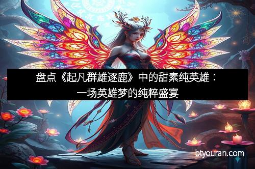 盘点《起凡群雄逐鹿》中的甜素纯英雄：一场英雄梦的纯粹盛宴
